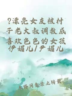?漂亮女友被村子老大叔调教成喜欢色色的女孩